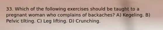 33. Which of the following exercises should be taught to a pregnant woman who complains of backaches? A) Kegeling. B) Pelvic tilting. C) Leg lifting. D) Crunching.