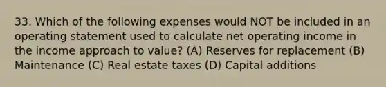 33. Which of the following expenses would NOT be included in an operating statement used to calculate net operating income in the income approach to value? (A) Reserves for replacement (B) Maintenance (C) Real estate taxes (D) Capital additions