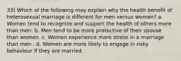 33) Which of the following may explain why the health benefit of heterosexual marriage is different for men versus women? a. Women tend to recognize and support the health of others more than men. b. Men tend to be more protective of their spouse than women. c. Women experience more stress in a marriage than men . d. Women are more likely to engage in risky behaviour if they are married.