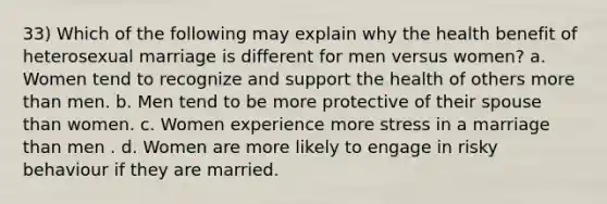 33) Which of the following may explain why the health benefit of heterosexual marriage is different for men versus women? a. Women tend to recognize and support the health of others more than men. b. Men tend to be more protective of their spouse than women. c. Women experience more stress in a marriage than men . d. Women are more likely to engage in risky behaviour if they are married.