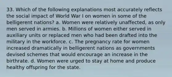 33. Which of the following explanations most accurately reflects the social impact of World War I on women in some of the belligerent nations? a. Women were relatively unaffected, as only men served in armies. b. Millions of women either served in auxiliary units or replaced men who had been drafted into the military in the workforce. c. The pregnancy rate for women increased dramatically in belligerent nations as governments devised schemes that would encourage an increase in the birthrate. d. Women were urged to stay at home and produce healthy offspring for the state.