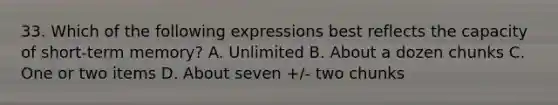 33. Which of the following expressions best reflects the capacity of short-term memory? A. Unlimited B. About a dozen chunks C. One or two items D. About seven +/- two chunks