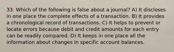 33. Which of the following is false about a journal? A) It discloses in one place the complete effects of a transaction. B) It provides a chronological record of transactions. C) It helps to prevent or locate errors because debit and credit amounts for each entry can be readily compared. D) It keeps in one place all the information about changes in specific account balances.