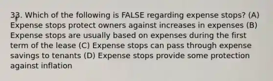 33. Which of the following is FALSE regarding expense stops? (A) Expense stops protect owners against increases in expenses (B) Expense stops are usually based on expenses during the first term of the lease (C) Expense stops can pass through expense savings to tenants (D) Expense stops provide some protection against inflation