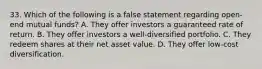 33. Which of the following is a false statement regarding open-end mutual funds? A. They offer investors a guaranteed rate of return. B. They offer investors a well-diversified portfolio. C. They redeem shares at their net asset value. D. They offer low-cost diversification.