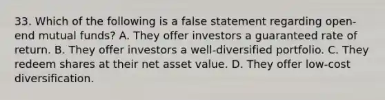 33. Which of the following is a false statement regarding open-end mutual funds? A. They offer investors a guaranteed rate of return. B. They offer investors a well-diversified portfolio. C. They redeem shares at their net asset value. D. They offer low-cost diversification.