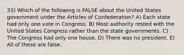 33) Which of the following is FALSE about the United States government under the Articles of Confederation? A) Each state had only one vote in Congress. B) Most authority rested with the United States Congress rather than the state governments. C) The Congress had only one house. D) There was no president. E) All of these are false.