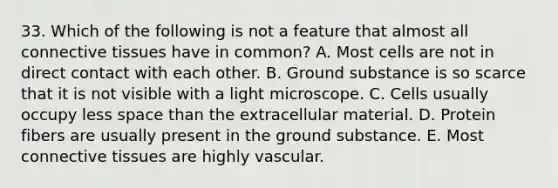 33. Which of the following is not a feature that almost all <a href='https://www.questionai.com/knowledge/kYDr0DHyc8-connective-tissue' class='anchor-knowledge'>connective tissue</a>s have in common? A. Most cells are not in direct contact with each other. B. Ground substance is so scarce that it is not visible with a light microscope. C. Cells usually occupy less space than the extracellular material. D. Protein fibers are usually present in the ground substance. E. Most connective tissues are highly vascular.