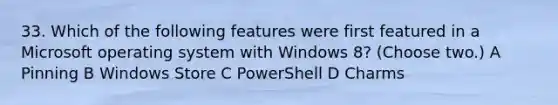 33. Which of the following features were first featured in a Microsoft operating system with Windows 8? (Choose two.) A Pinning B Windows Store C PowerShell D Charms