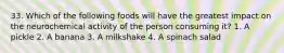 33. Which of the following foods will have the greatest impact on the neurochemical activity of the person consuming it? 1. A pickle 2. A banana 3. A milkshake 4. A spinach salad