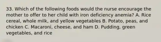 33. Which of the following foods would the nurse encourage the mother to offer to her child with iron deficiency anemia? A. Rice cereal, whole milk, and yellow vegetables B. Potato, peas, and chicken C. Macaroni, cheese, and ham D. Pudding, green vegetables, and rice