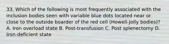 33. Which of the following is most frequently associated with the inclusion bodies seen with variable blue dots located near or close to the outside boarder of the red cell (Howell-Jolly bodies)? A. Iron overload state B. Post-transfusion C. Post splenectomy D. Iron-deficient state