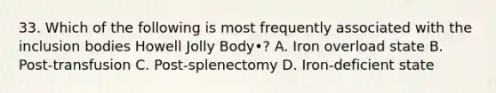 33. Which of the following is most frequently associated with the inclusion bodies Howell Jolly Body•? A. Iron overload state B. Post-transfusion C. Post-splenectomy D. Iron-deficient state