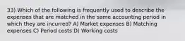 33) Which of the following is frequently used to describe the expenses that are matched in the same accounting period in which they are incurred? A) Market expenses B) Matching expenses C) Period costs D) Working costs