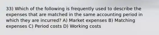 33) Which of the following is frequently used to describe the expenses that are matched in the same accounting period in which they are incurred? A) Market expenses B) Matching expenses C) Period costs D) Working costs