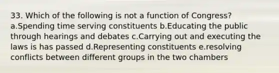 33. Which of the following is not a function of Congress? a.Spending time serving constituents b.Educating the public through hearings and debates c.Carrying out and executing the laws is has passed d.Representing constituents e.resolving conflicts between different groups in the two chambers