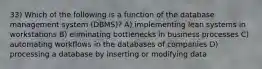 33) Which of the following is a function of the database management system (DBMS)? A) implementing lean systems in workstations B) eliminating bottlenecks in business processes C) automating workflows in the databases of companies D) processing a database by inserting or modifying data