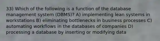 33) Which of the following is a function of the database management system (DBMS)? A) implementing lean systems in workstations B) eliminating bottlenecks in business processes C) automating workflows in the databases of companies D) processing a database by inserting or modifying data