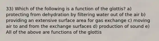 33) Which of the following is a function of the glottis? a) protecting from dehydration by filtering water out of the air b) providing an extensive <a href='https://www.questionai.com/knowledge/kEtsSAPENL-surface-area' class='anchor-knowledge'>surface area</a> for <a href='https://www.questionai.com/knowledge/kU8LNOksTA-gas-exchange' class='anchor-knowledge'>gas exchange</a> c) moving air to and from the exchange surfaces d) production of sound e) All of the above are functions of the glottis