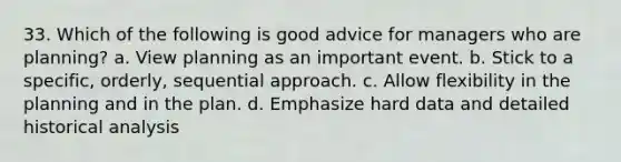 33. Which of the following is good advice for managers who are planning? a. View planning as an important event. b. Stick to a specific, orderly, sequential approach. c. Allow flexibility in the planning and in the plan. d. Emphasize hard data and detailed historical analysis