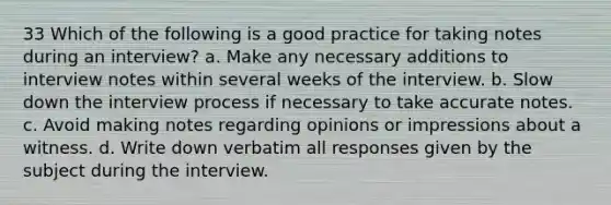 33 Which of the following is a good practice for taking notes during an interview? a. Make any necessary additions to interview notes within several weeks of the interview. b. Slow down the interview process if necessary to take accurate notes. c. Avoid making notes regarding opinions or impressions about a witness. d. Write down verbatim all responses given by the subject during the interview.