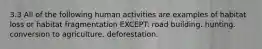 3.3 All of the following human activities are examples of habitat loss or habitat fragmentation EXCEPT: road building. hunting. conversion to agriculture. deforestation.