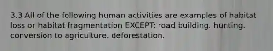 3.3 All of the following human activities are examples of habitat loss or habitat fragmentation EXCEPT: road building. hunting. conversion to agriculture. deforestation.