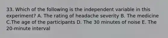 33. Which of the following is the independent variable in this experiment? A. The rating of headache severity B. The medicine C.The age of the participants D. The 30 minutes of noise E. The 20-minute interval