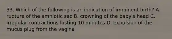 33. Which of the following is an indication of imminent birth? A. rupture of the amniotic sac B. crowning of the baby's head C. irregular contractions lasting 10 minutes D. expulsion of the mucus plug from the vagina