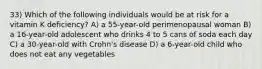 33) Which of the following individuals would be at risk for a vitamin K deficiency? A) a 55-year-old perimenopausal woman B) a 16-year-old adolescent who drinks 4 to 5 cans of soda each day C) a 30-year-old with Crohn's disease D) a 6-year-old child who does not eat any vegetables