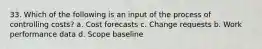 33. Which of the following is an input of the process of controlling costs? a. Cost forecasts c. Change requests b. Work performance data d. Scope baseline