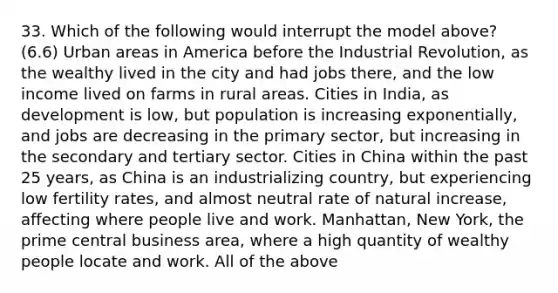 33. Which of the following would interrupt the model above? (6.6) Urban areas in America before the Industrial Revolution, as the wealthy lived in the city and had jobs there, and the low income lived on farms in rural areas. Cities in India, as development is low, but population is increasing exponentially, and jobs are decreasing in the primary sector, but increasing in the secondary and tertiary sector. Cities in China within the past 25 years, as China is an industrializing country, but experiencing low fertility rates, and almost neutral rate of natural increase, affecting where people live and work. Manhattan, New York, the prime central business area, where a high quantity of wealthy people locate and work. All of the above