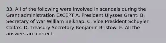 33. All of the following were involved in scandals during the Grant administration EXCEPT A. President Ulysses Grant. B. Secretary of War William Belknap. C. Vice-President Schuyler Colfax. D. Treasury Secretary Benjamin Bristow. E. All the answers are correct.