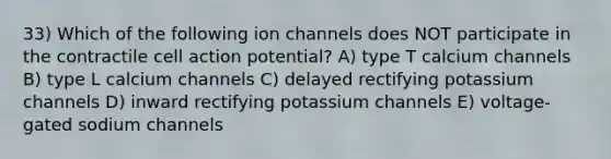 33) Which of the following ion channels does NOT participate in the contractile cell action potential? A) type T calcium channels B) type L calcium channels C) delayed rectifying potassium channels D) inward rectifying potassium channels E) voltage-gated sodium channels