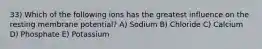 33) Which of the following ions has the greatest influence on the resting membrane potential? A) Sodium B) Chloride C) Calcium D) Phosphate E) Potassium