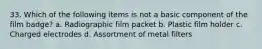 33. Which of the following items is not a basic component of the film badge? a. Radiographic film packet b. Plastic film holder c. Charged electrodes d. Assortment of metal filters