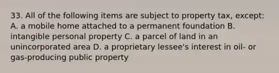 33. All of the following items are subject to property tax, except: A. a mobile home attached to a permanent foundation B. intangible personal property C. a parcel of land in an unincorporated area D. a proprietary lessee's interest in oil- or gas-producing public property