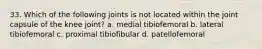 33. Which of the following joints is not located within the joint capsule of the knee joint? a. medial tibiofemoral b. lateral tibiofemoral c. proximal tibiofibular d. patellofemoral