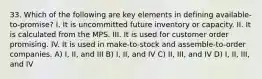 33. Which of the following are key elements in defining available-to-promise? I. It is uncommitted future inventory or capacity. II. It is calculated from the MPS. III. It is used for customer order promising. IV. It is used in make-to-stock and assemble-to-order companies. A) I, II, and III B) I, II, and IV C) II, III, and IV D) I, II, III, and IV