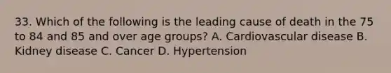 33. Which of the following is the leading cause of death in the 75 to 84 and 85 and over age groups? A. Cardiovascular disease B. Kidney disease C. Cancer D. Hypertension