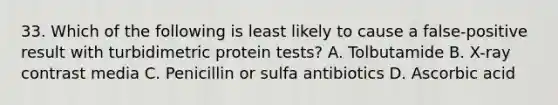 33. Which of the following is least likely to cause a false-positive result with turbidimetric protein tests? A. Tolbutamide B. X-ray contrast media C. Penicillin or sulfa antibiotics D. Ascorbic acid