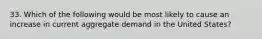 33. Which of the following would be most likely to cause an increase in current aggregate demand in the United States?