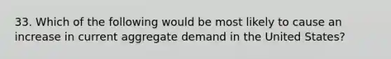 33. Which of the following would be most likely to cause an increase in current aggregate demand in the United States?