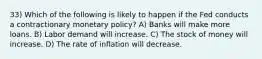 33) Which of the following is likely to happen if the Fed conducts a contractionary monetary policy? A) Banks will make more loans. B) Labor demand will increase. C) The stock of money will increase. D) The rate of inflation will decrease.