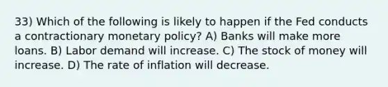 33) Which of the following is likely to happen if the Fed conducts a contractionary monetary policy? A) Banks will make more loans. B) Labor demand will increase. C) The stock of money will increase. D) The rate of inflation will decrease.