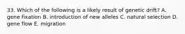 33. Which of the following is a likely result of genetic drift? A. gene fixation B. introduction of new alleles C. natural selection D. gene flow E. migration