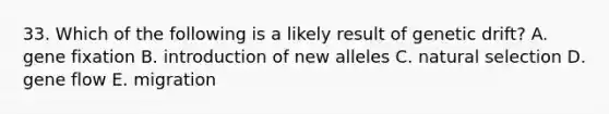 33. Which of the following is a likely result of genetic drift? A. gene fixation B. introduction of new alleles C. natural selection D. gene flow E. migration