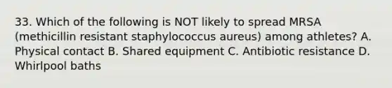 33. Which of the following is NOT likely to spread MRSA (methicillin resistant staphylococcus aureus) among athletes? A. Physical contact B. Shared equipment C. Antibiotic resistance D. Whirlpool baths