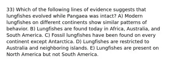 33) Which of the following lines of evidence suggests that lungfishes evolved while Pangaea was intact? A) Modern lungfishes on different continents show similar patterns of behavior. B) Lungfishes are found today in Africa, Australia, and South America. C) Fossil lungfishes have been found on every continent except Antarctica. D) Lungfishes are restricted to Australia and neighboring islands. E) Lungfishes are present on North America but not South America.