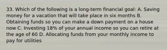 33. Which of the following is a long-term financial goal: A. Saving money for a vacation that will take place in six months B. Obtaining funds so you can make a down payment on a house now C. Investing 18% of your annual income so you can retire at the age of 60 D. Allocating funds from your monthly income to pay for utilities